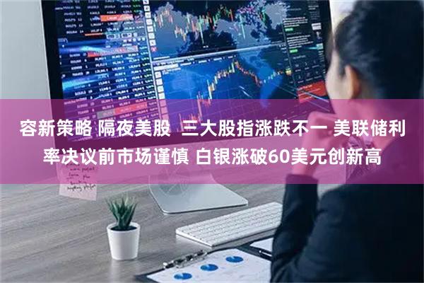 容新策略 隔夜美股  三大股指涨跌不一 美联储利率决议前市场谨慎 白银涨破60美元创新高