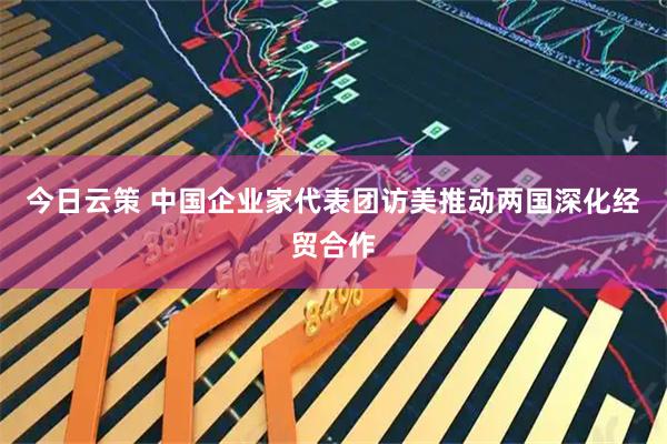 今日云策 中国企业家代表团访美推动两国深化经贸合作