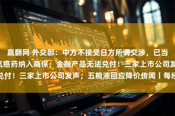 赢翻网 外交部：中方不接受日方所谓交涉，已当场驳回；5款百万元的抗癌药纳入商保；金融产品无法兑付！三家上市公司发声；五粮液回应降价传闻丨每经早参
