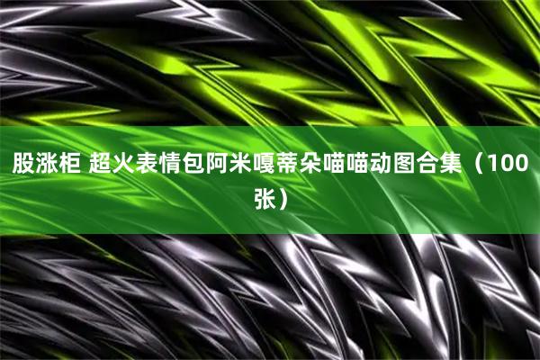 股涨柜 超火表情包阿米嘎蒂朵喵喵动图合集（100张）