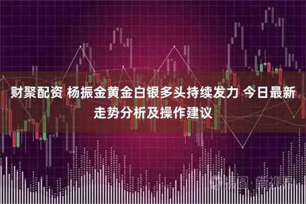 财聚配资 杨振金黄金白银多头持续发力 今日最新走势分析及操作建议