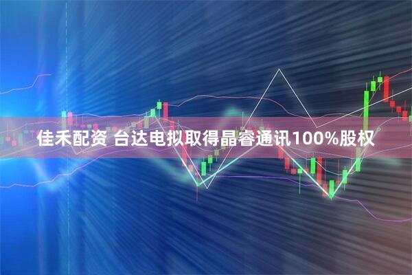 佳禾配资 台达电拟取得晶睿通讯100%股权