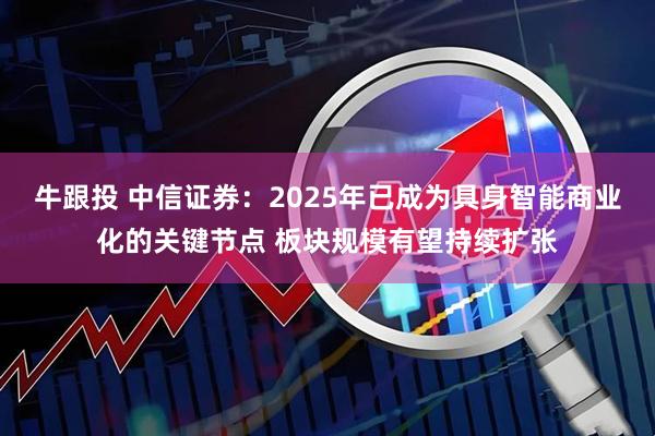 牛跟投 中信证券：2025年已成为具身智能商业化的关键节点 板块规模有望持续扩张