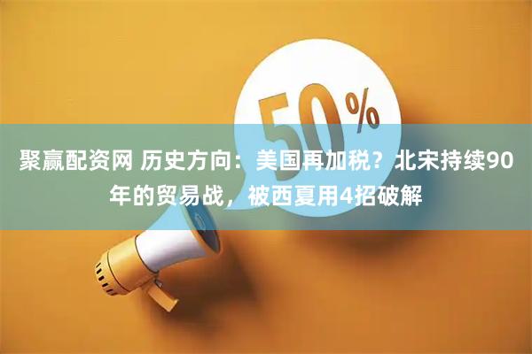 聚赢配资网 历史方向：美国再加税？北宋持续90年的贸易战，被西夏用4招破解