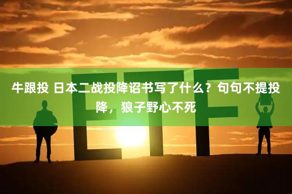 牛跟投 日本二战投降诏书写了什么？句句不提投降，狼子野心不死