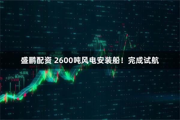 盛鹏配资 2600吨风电安装船！完成试航