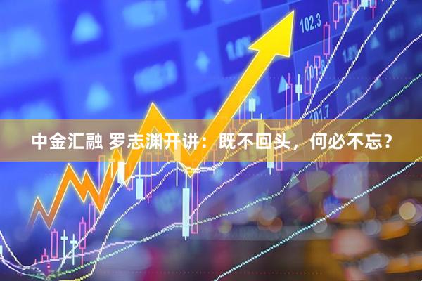中金汇融 罗志渊开讲：既不回头，何必不忘？