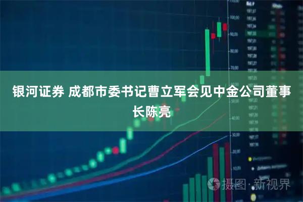 银河证券 成都市委书记曹立军会见中金公司董事长陈亮