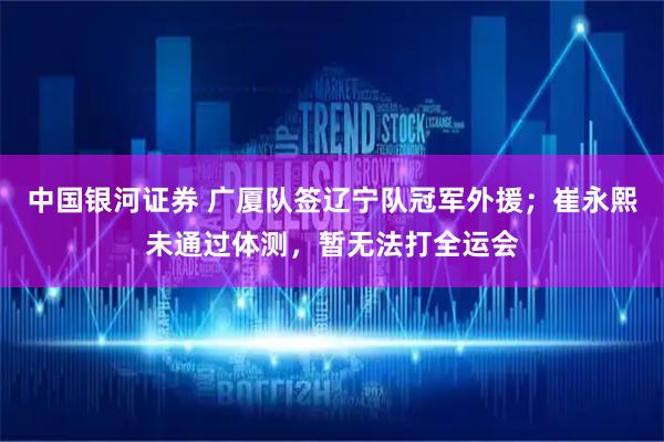 中国银河证券 广厦队签辽宁队冠军外援；崔永熙未通过体测，暂无法打全运会