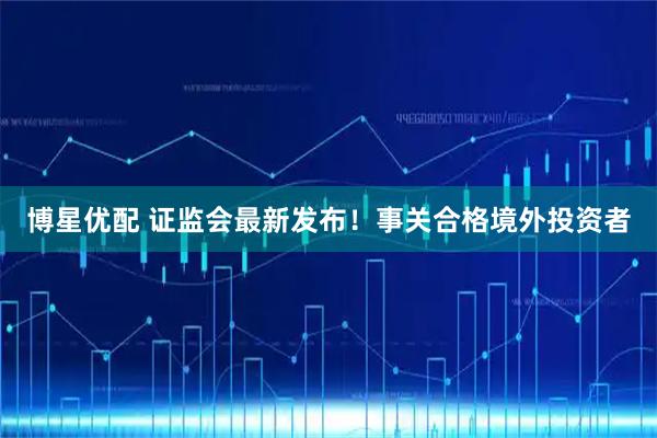 博星优配 证监会最新发布！事关合格境外投资者