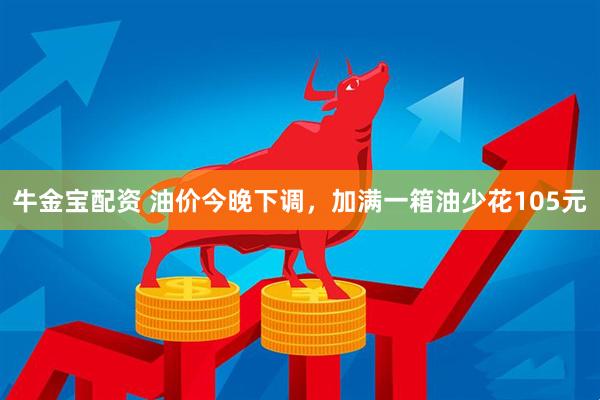 牛金宝配资 油价今晚下调，加满一箱油少花105元