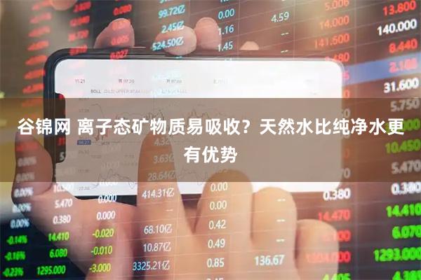 谷锦网 离子态矿物质易吸收？天然水比纯净水更有优势