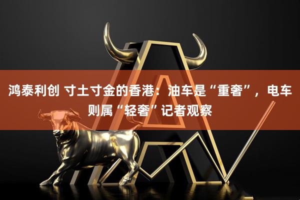 鸿泰利创 寸土寸金的香港：油车是“重奢”，电车则属“轻奢”记者观察