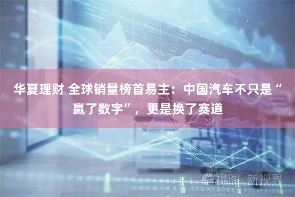 华夏理财 全球销量榜首易主：中国汽车不只是“赢了数字”，更是换了赛道