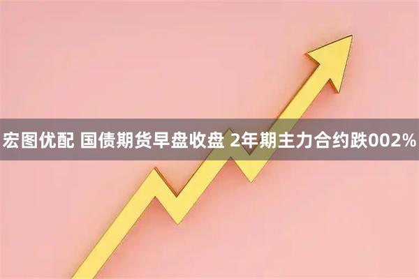 宏图优配 国债期货早盘收盘 2年期主力合约跌002%