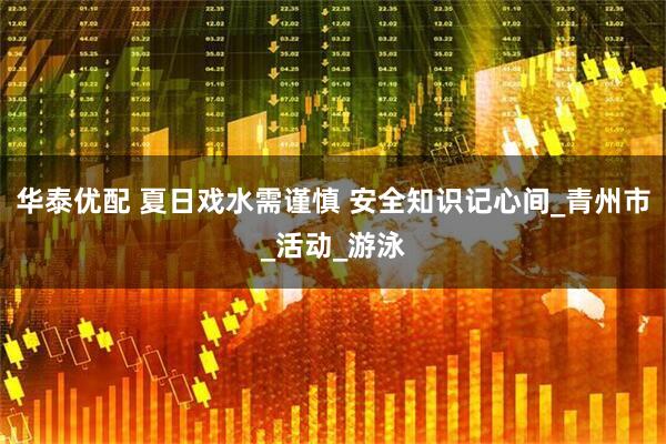 华泰优配 夏日戏水需谨慎 安全知识记心间_青州市_活动_游泳