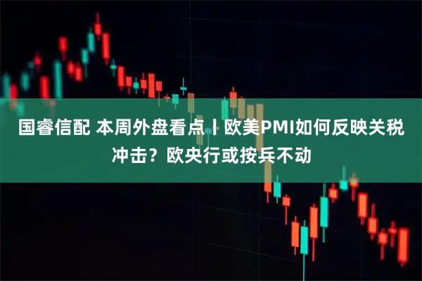 国睿信配 本周外盘看点丨欧美PMI如何反映关税冲击？欧央行或按兵不动