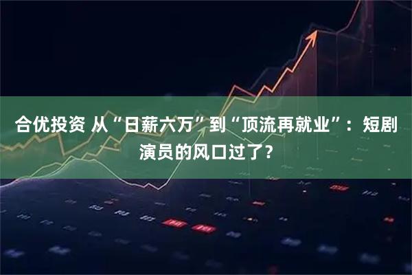 合优投资 从“日薪六万”到“顶流再就业”：短剧演员的风口过了？